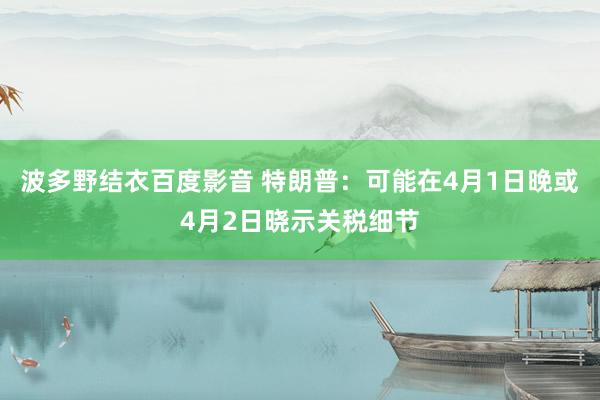 波多野结衣百度影音 特朗普：可能在4月1日晚或4月2日晓示关税细节