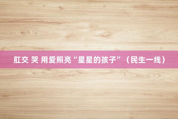 肛交 哭 用爱照亮“星星的孩子”（民生一线）