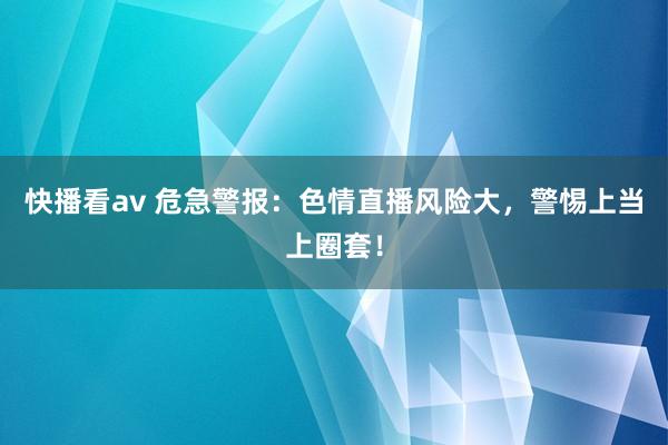 快播看av 危急警报：色情直播风险大，警惕上当上圈套！