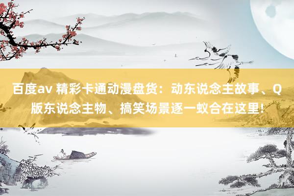 百度av 精彩卡通动漫盘货：动东说念主故事、Q版东说念主物、搞笑场景逐一蚁合在这里!