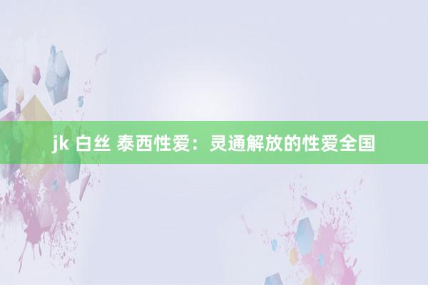 jk 白丝 泰西性爱：灵通解放的性爱全国