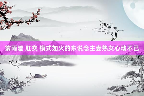 翁雨澄 肛交 模式如火的东说念主妻熟女心动不已