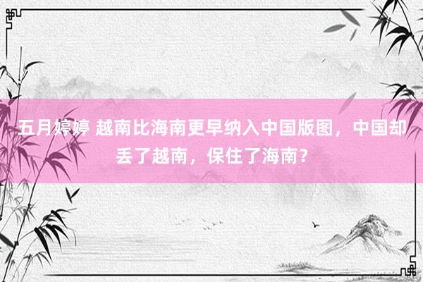 五月婷婷 越南比海南更早纳入中国版图，中国却丢了越南，保住了海南？