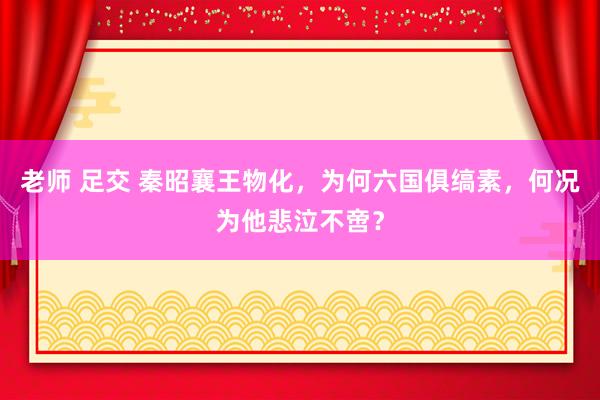 老师 足交 秦昭襄王物化，为何六国俱缟素，何况为他悲泣不啻？