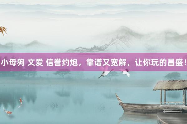 小母狗 文爱 信誉约炮，靠谱又宽解，让你玩的昌盛！