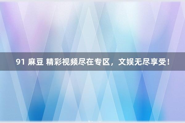 91 麻豆 精彩视频尽在专区，文娱无尽享受！
