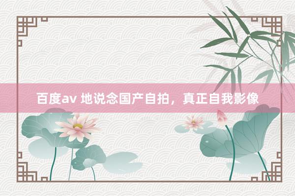 百度av 地说念国产自拍，真正自我影像
