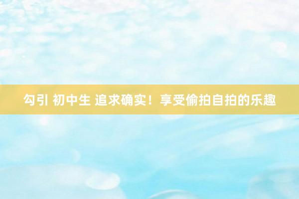 勾引 初中生 追求确实！享受偷拍自拍的乐趣