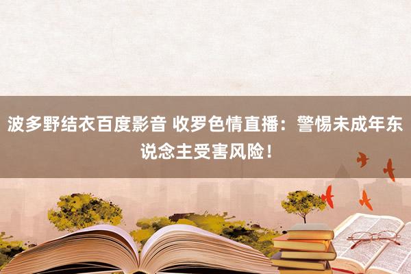 波多野结衣百度影音 收罗色情直播：警惕未成年东说念主受害风险！