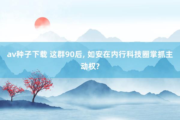 av种子下载 这群90后， 如安在内行科技圈掌抓主动权?