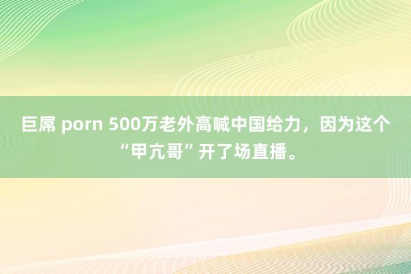 巨屌 porn 500万老外高喊中国给力，因为这个“甲亢哥”开了场直播。