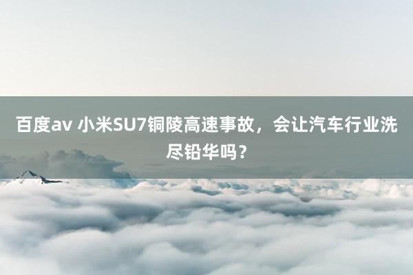 百度av 小米SU7铜陵高速事故，会让汽车行业洗尽铅华吗？