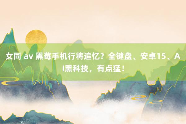 女同 av 黑莓手机行将追忆？全键盘、安卓15、AI黑科技，有点猛！
