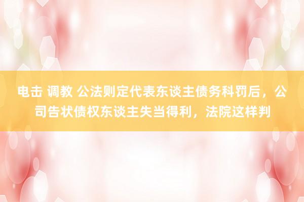 电击 调教 公法则定代表东谈主债务科罚后，公司告状债权东谈主失当得利，法院这样判