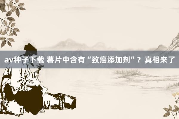 av种子下载 薯片中含有“致癌添加剂”？真相来了