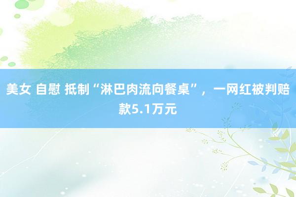 美女 自慰 抵制“淋巴肉流向餐桌”，一网红被判赔款5.1万元