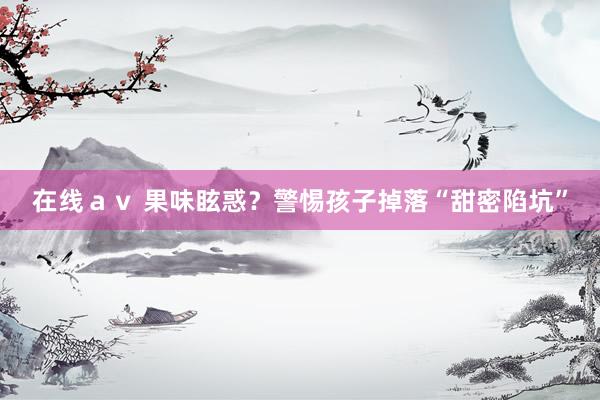 在线ａｖ 果味眩惑？警惕孩子掉落“甜密陷坑”