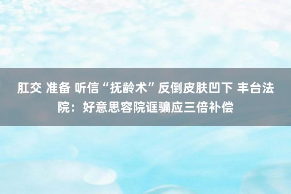 肛交 准备 听信“抚龄术”反倒皮肤凹下 丰台法院：好意思容院诓骗应三倍补偿