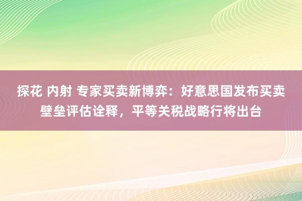 探花 内射 专家买卖新博弈：好意思国发布买卖壁垒评估诠释，平等关税战略行将出台