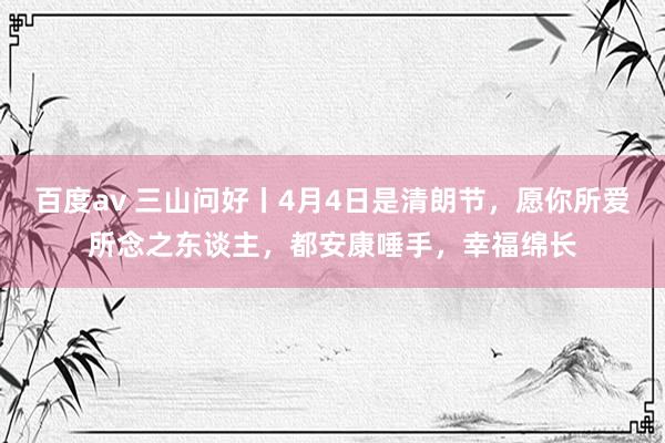 百度av 三山问好丨4月4日是清朗节，愿你所爱所念之东谈主，都安康唾手，幸福绵长