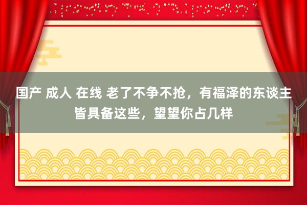 国产 成人 在线 老了不争不抢，有福泽的东谈主皆具备这些，望望你占几样
