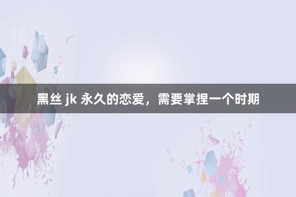 黑丝 jk 永久的恋爱，需要掌捏一个时期
