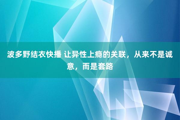 波多野结衣快播 让异性上瘾的关联，从来不是诚意，而是套路