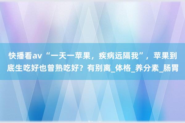 快播看av “一天一苹果，疾病远隔我”，苹果到底生吃好也曾熟吃好？有别离_体格_养分素_肠胃