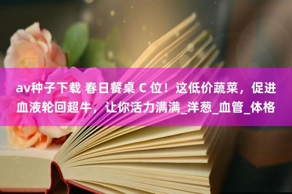 av种子下载 春日餐桌 C 位！这低价蔬菜，促进血液轮回超牛，让你活力满满_洋葱_血管_体格