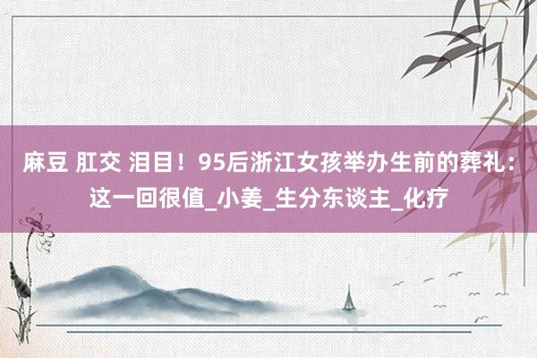 麻豆 肛交 泪目！95后浙江女孩举办生前的葬礼：这一回很值_小姜_生分东谈主_化疗