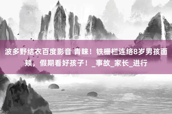波多野结衣百度影音 青睐！铁栅栏连络8岁男孩面颊，假期看好孩子！_事故_家长_进行