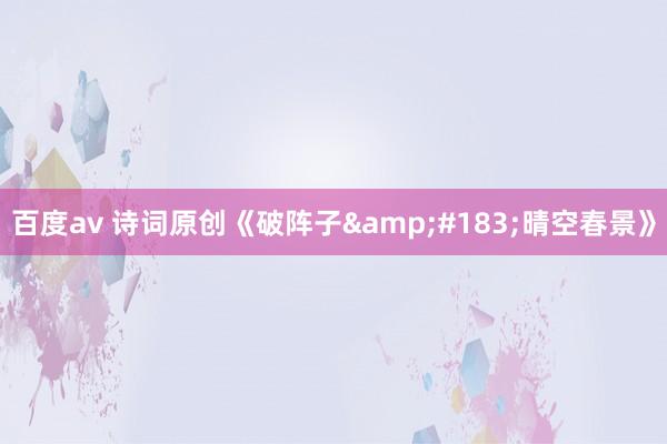 百度av 诗词原创《破阵子&#183;晴空春景》
