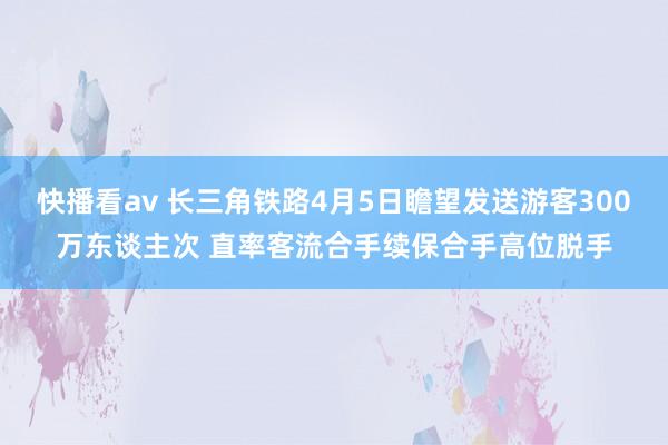 快播看av 长三角铁路4月5日瞻望发送游客300万东谈主次 直率客流合手续保合手高位脱手