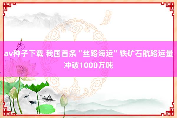 av种子下载 我国首条“丝路海运”铁矿石航路运量冲破1000万吨