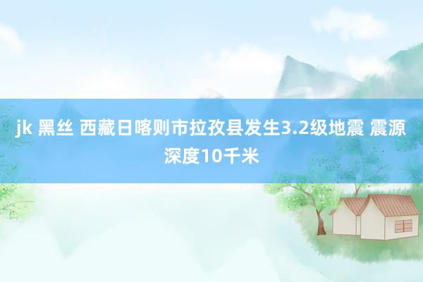 jk 黑丝 西藏日喀则市拉孜县发生3.2级地震 震源深度10千米