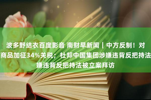 波多野结衣百度影音 南财早新闻｜中方反制！对好意思入口商品加征34%关税；杜邦中国集团涉嫌违背反把持法被立案拜访