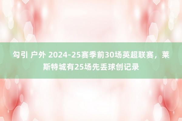 勾引 户外 2024-25赛季前30场英超联赛，莱斯特城有25场先丢球创记录