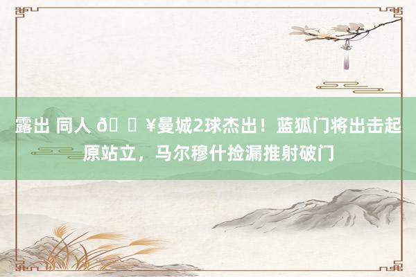 露出 同人 🔥曼城2球杰出！蓝狐门将出击起原站立，马尔穆什捡漏推射破门