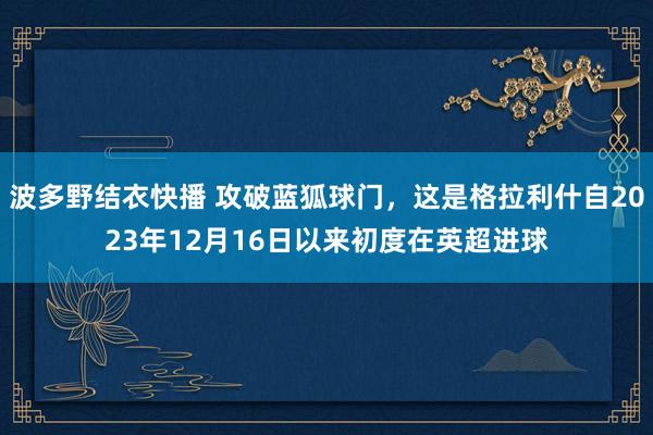 波多野结衣快播 攻破蓝狐球门，这是格拉利什自2023年12月16日以来初度在英超进球