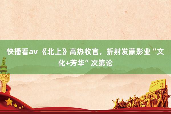 快播看av 《北上》高热收官，折射发蒙影业“文化+芳华”次第论