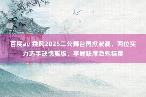 百度av 乘风2025二公舞台再掀波澜，两位实力选手缺憾离场，李晟缺席激勉猜度