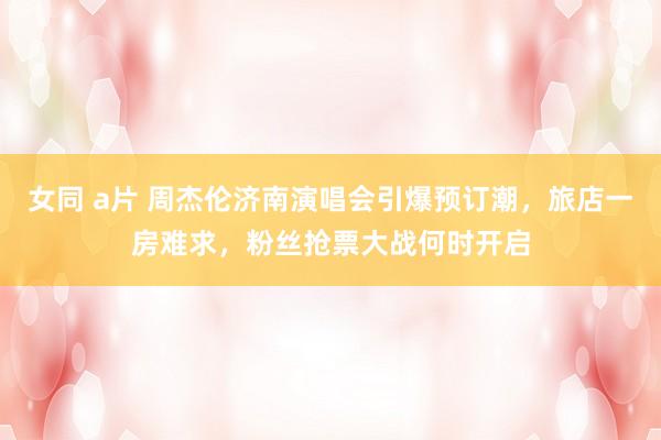 女同 a片 周杰伦济南演唱会引爆预订潮，旅店一房难求，粉丝抢票大战何时开启