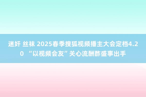 迷奸 丝袜 2025春季搜狐视频播主大会定档4.20  “以视频会友”关心流酬酢盛事出手