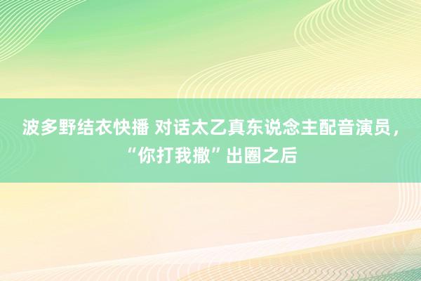 波多野结衣快播 对话太乙真东说念主配音演员，“你打我撒”出圈之后