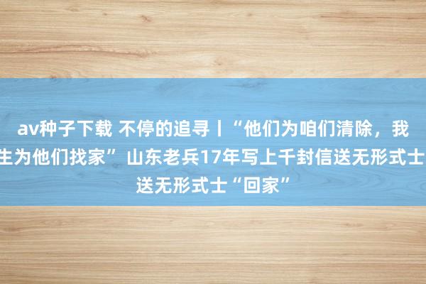 av种子下载 不停的追寻丨“他们为咱们清除，我愿用余生为他们找家” 山东老兵17年写上千封信送无形式士“回家”