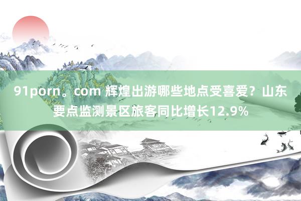 91porn。com 辉煌出游哪些地点受喜爱？山东要点监测景区旅客同比增长12.9%
