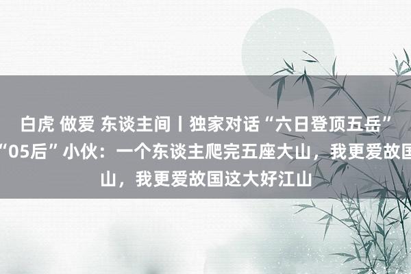 白虎 做爱 东谈主间丨独家对话“六日登顶五岳”走红的山东“05后”小伙：一个东谈主爬完五座大山，我更爱故国这大好江山