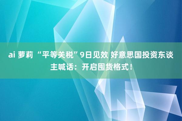 ai 萝莉 “平等关税”9日见效 好意思国投资东谈主喊话：开启囤货格式！