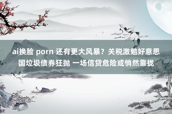 ai换脸 porn 还有更大风暴？关税激勉好意思国垃圾债券狂抛 一场信贷危险或悄然靠拢