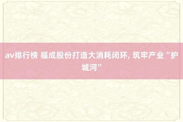 av排行榜 福成股份打造大消耗闭环， 筑牢产业“护城河”